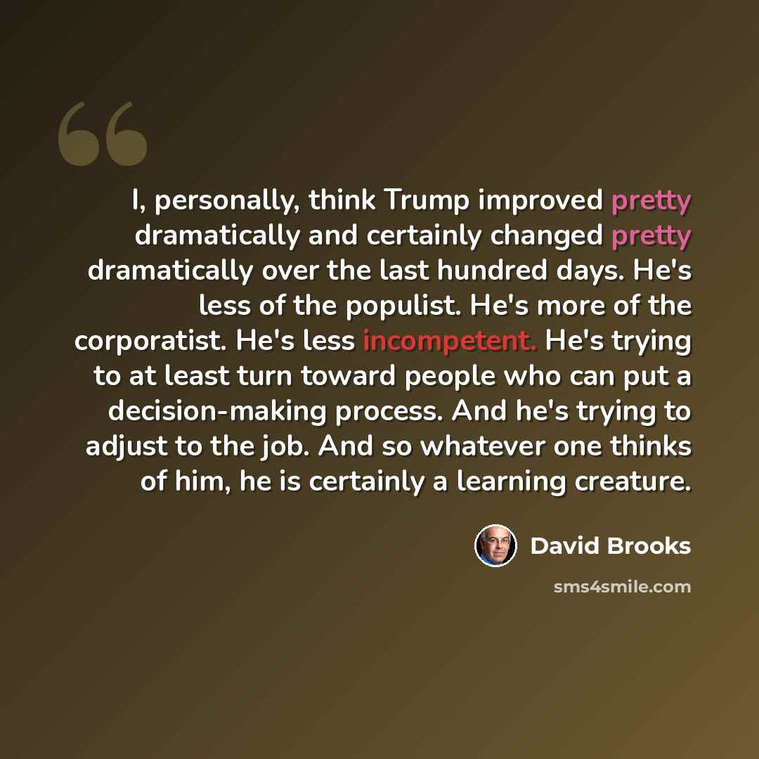 “I, personally, think Trump improved pretty dramatically and certainly changed pretty dramatically over the last hundred days. He's less of the populist. He's more of the corporatist. He's less incompetent. He's trying to at least turn toward people who can put a decision-making process. And he's…” quote by David Brooks