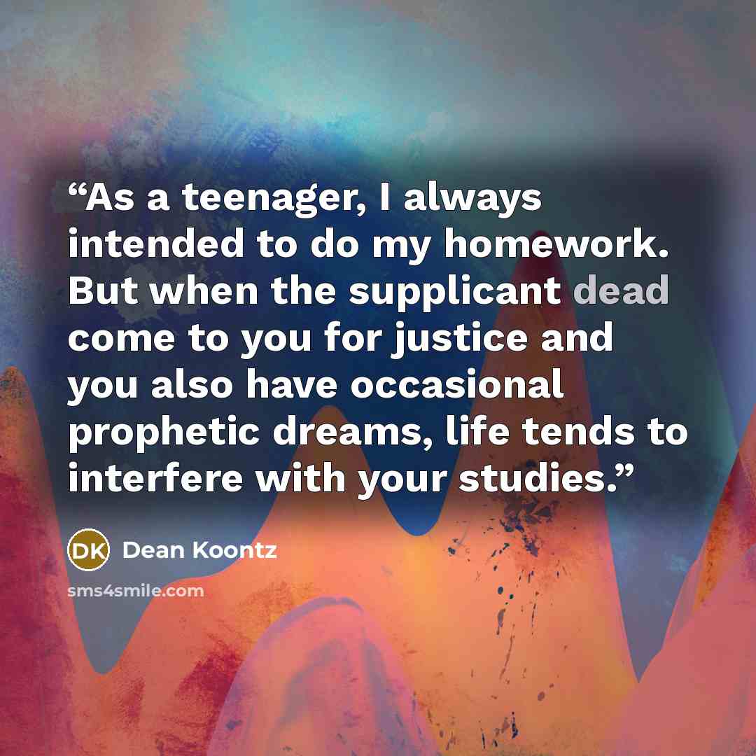 “As a teenager, I always intended to do my homework. But when the supplicant dead come to you for justice and you also have occasional prophetic dreams, life tends to interfere with your studies.” quote by Dean Koontz