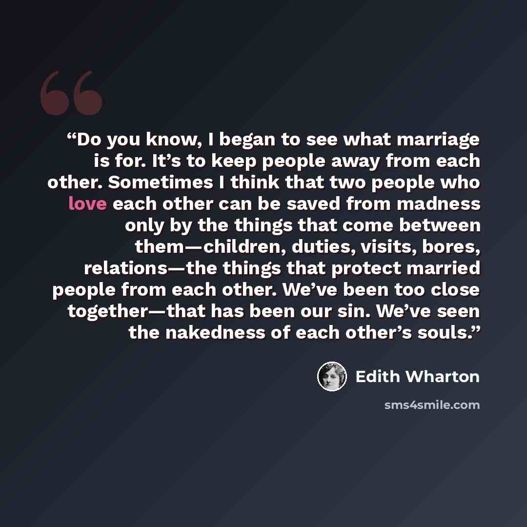 “Do you know, I began to see what marriage is for. It’s to keep people away from each other. Sometimes I think that two people who love each other can be saved from madness only by the things that come between them—children, duties, visits, bores, relations—the things that protect married people…” quote by Edith Wharton