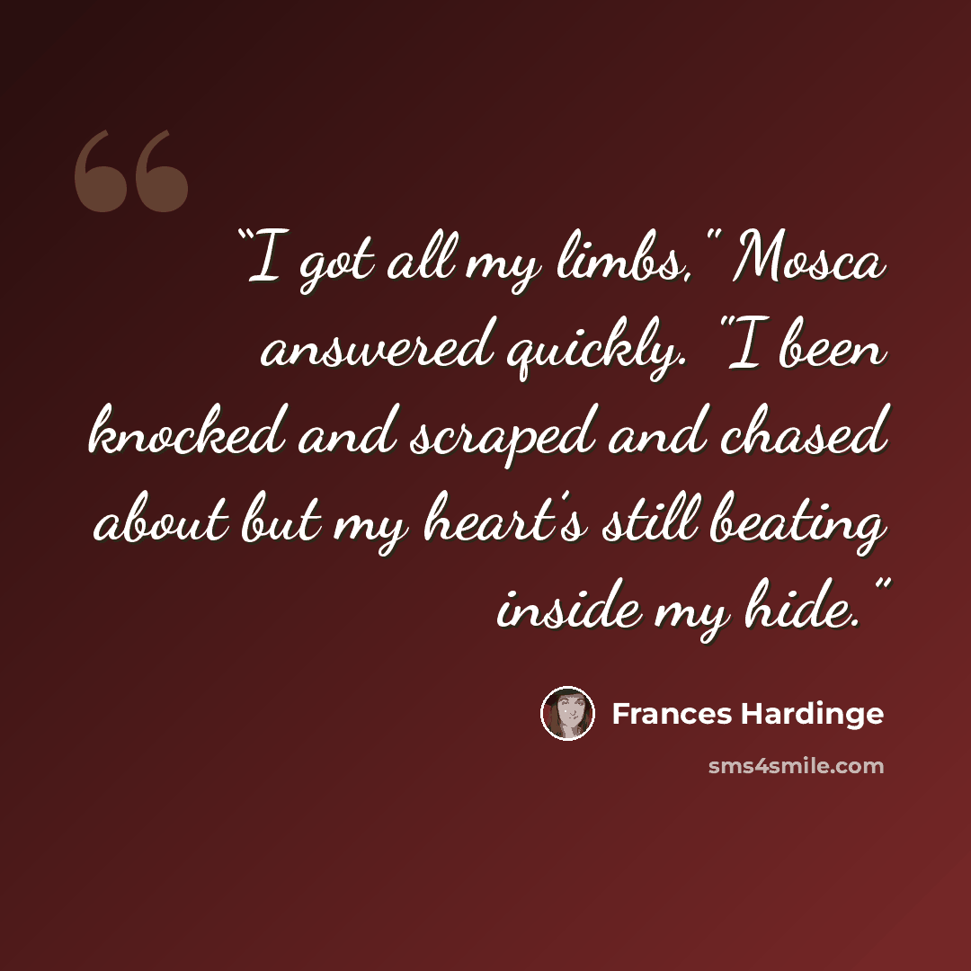 “I got all my limbs," Mosca answered quickly. "I been knocked and scraped and chased about but my heart’s still beating inside my hide.” quote by Frances Hardinge