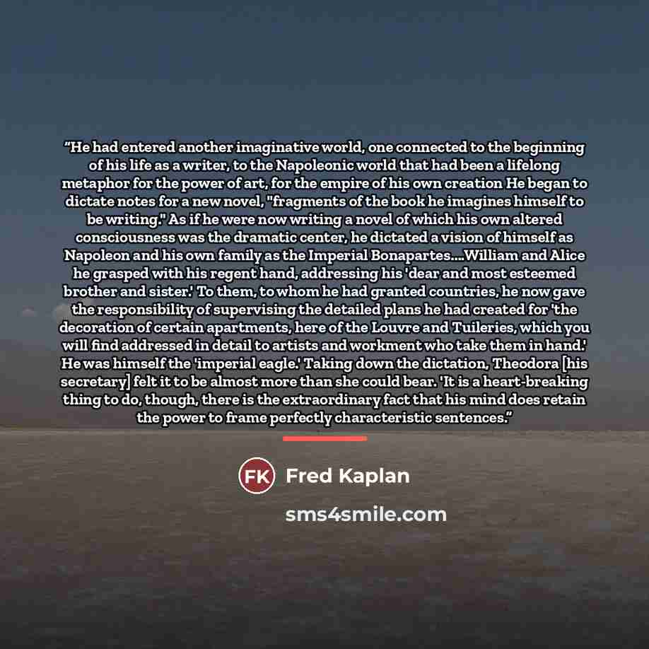 “He had entered another imaginative world, one connected to the beginning of his life as a writer, to the Napoleonic world that had been a lifelong metaphor for the power of art, for the empire of his own creation He began to dictate notes for a new novel, "fragments of the book he imagines himself…” quote by Fred Kaplan