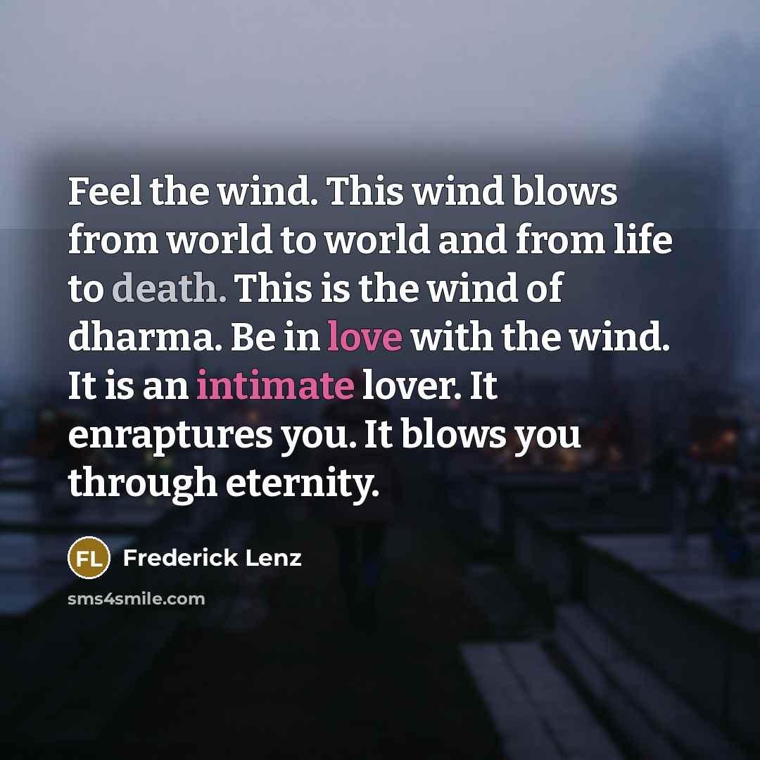 “Feel the wind. This wind blows from world to world and from life to death. This is the wind of dharma. Be in love with the wind. It is an intimate lover. It enraptures you. It blows you through eternity.” quote by Frederick Lenz