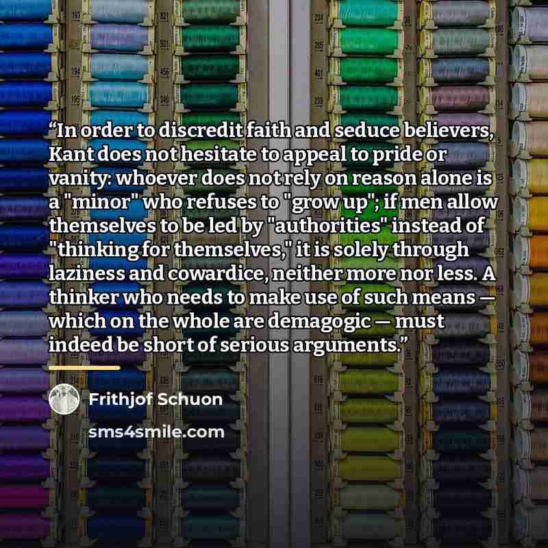 “In order to discredit faith and seduce believers, Kant does not hesitate to appeal to pride or vanity: whoever does not rely on reason alone is a "minor" who refuses to "grow up"; if men allow themselves to be led by "authorities" instead of "thinking for themselves," it is solely through laziness…” quote by Frithjof Schuon