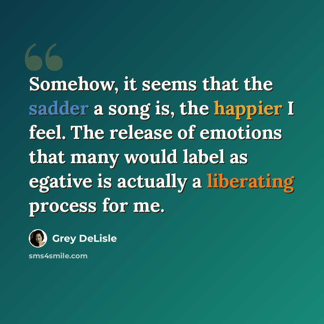 “Somehow, it seems that the sadder a song is, the happier I feel. The release of emotions that many would label as egative is actually a liberating process for me.” quote by Grey DeLisle