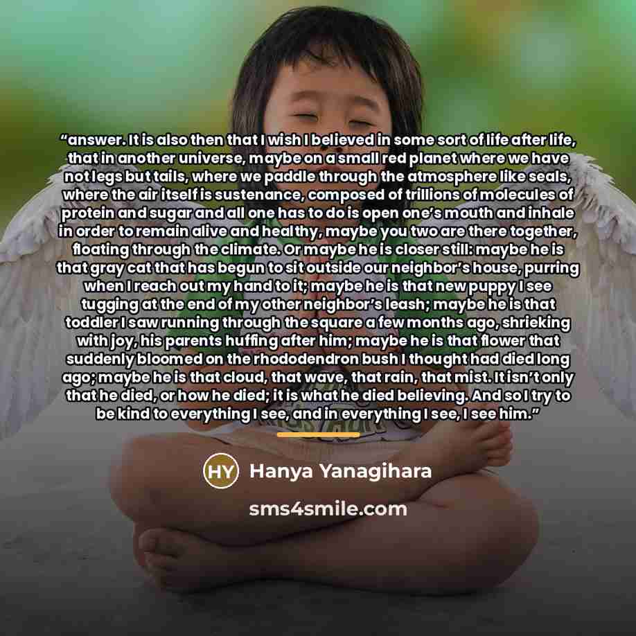 “answer. It is also then that I wish I believed in some sort of life after life, that in another universe, maybe on a small red planet where we have not legs but tails, where we paddle through the atmosphere like seals, where the air itself is sustenance, composed of trillions of molecules of…” quote by Hanya Yanagihara