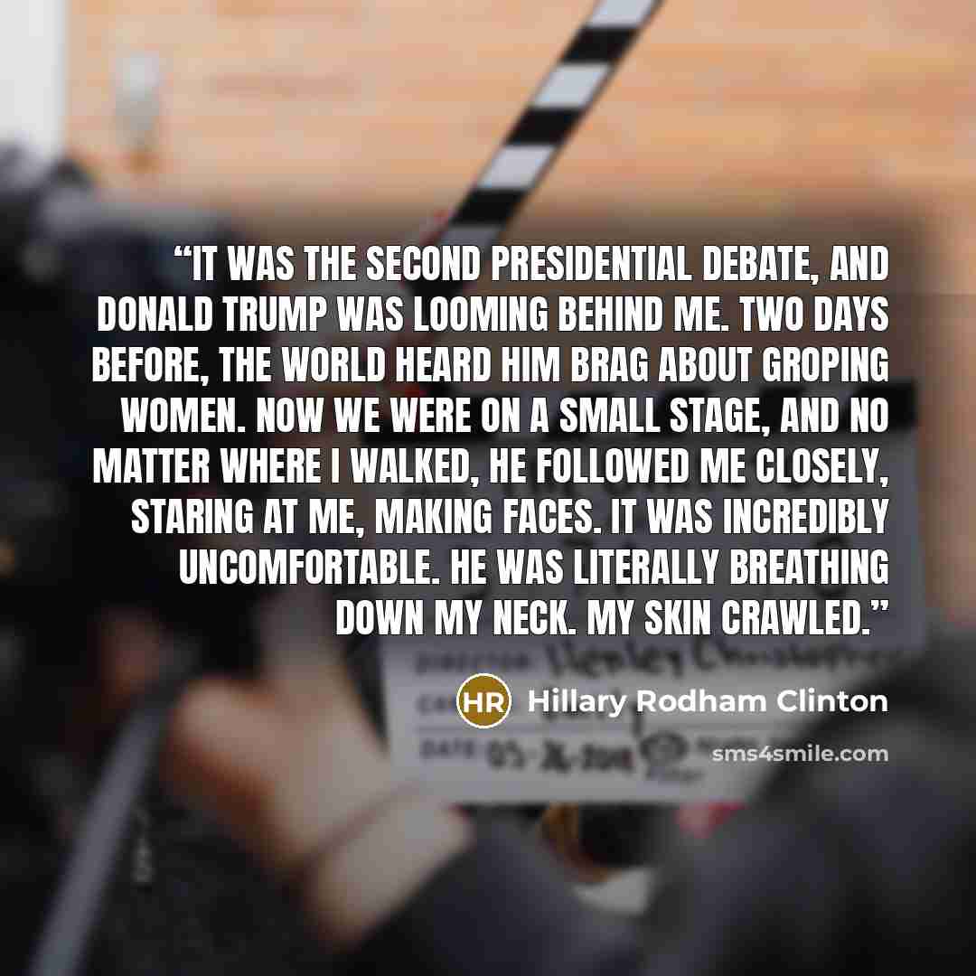 “It was the second presidential debate, and Donald Trump was looming behind me. Two days before, the world heard him brag about groping women. Now we were on a small stage, and no matter where I walked, he followed me closely, staring at me, making faces. It was incredibly uncomfortable. He was…” quote by Hillary Rodham Clinton