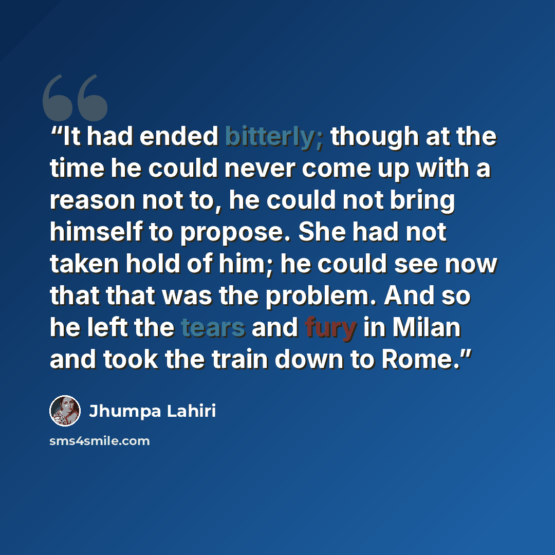 “It had ended bitterly; though at the time he could never come up with a reason not to, he could not bring himself to propose. She had not taken hold of him; he could see now that that was the problem. And so he left the tears and fury in Milan and took the train down to Rome.” quote by Jhumpa Lahiri