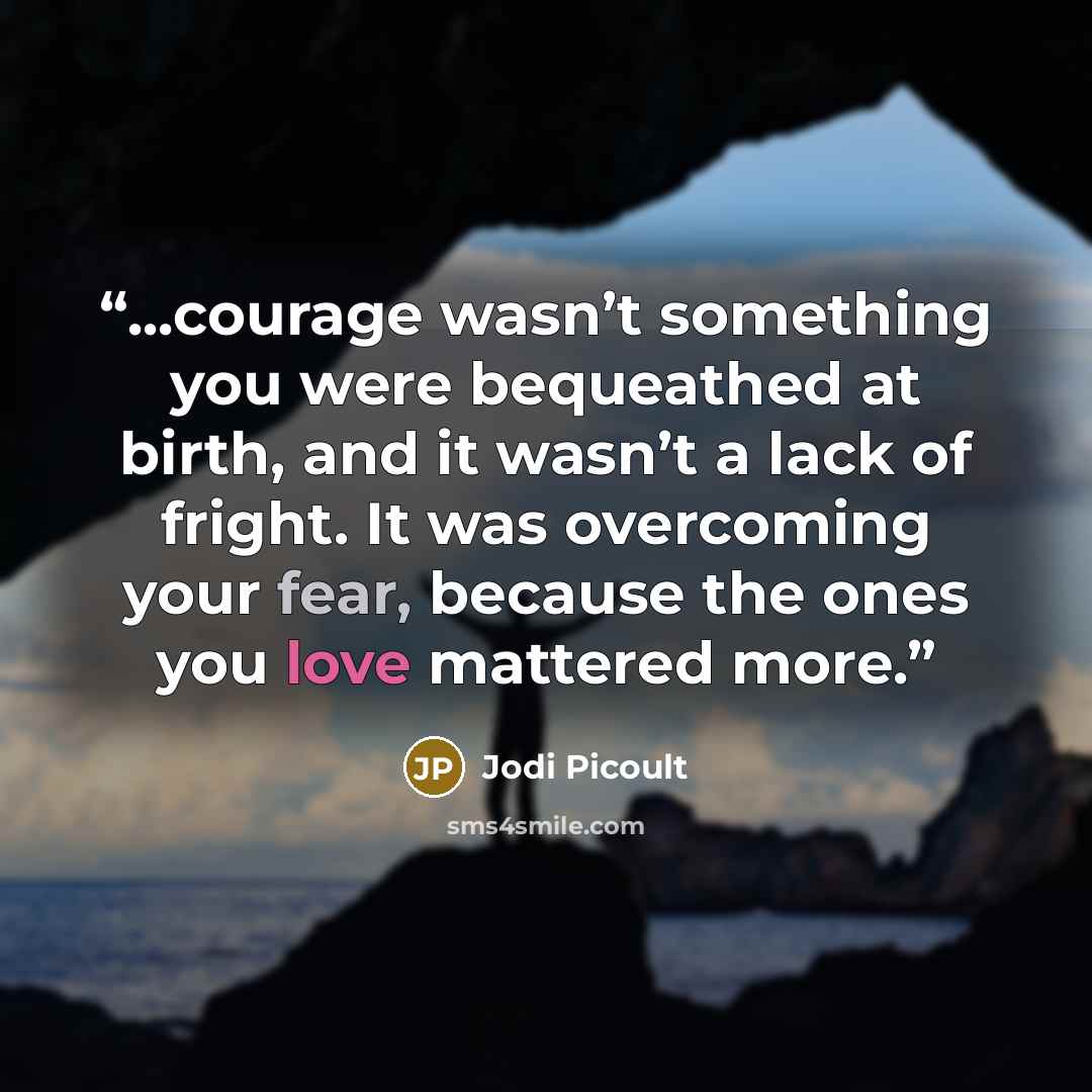“...courage wasn’t something you were bequeathed at birth, and it wasn’t a lack of fright. It was overcoming your fear, because the ones you love mattered more.” quote by Jodi Picoult