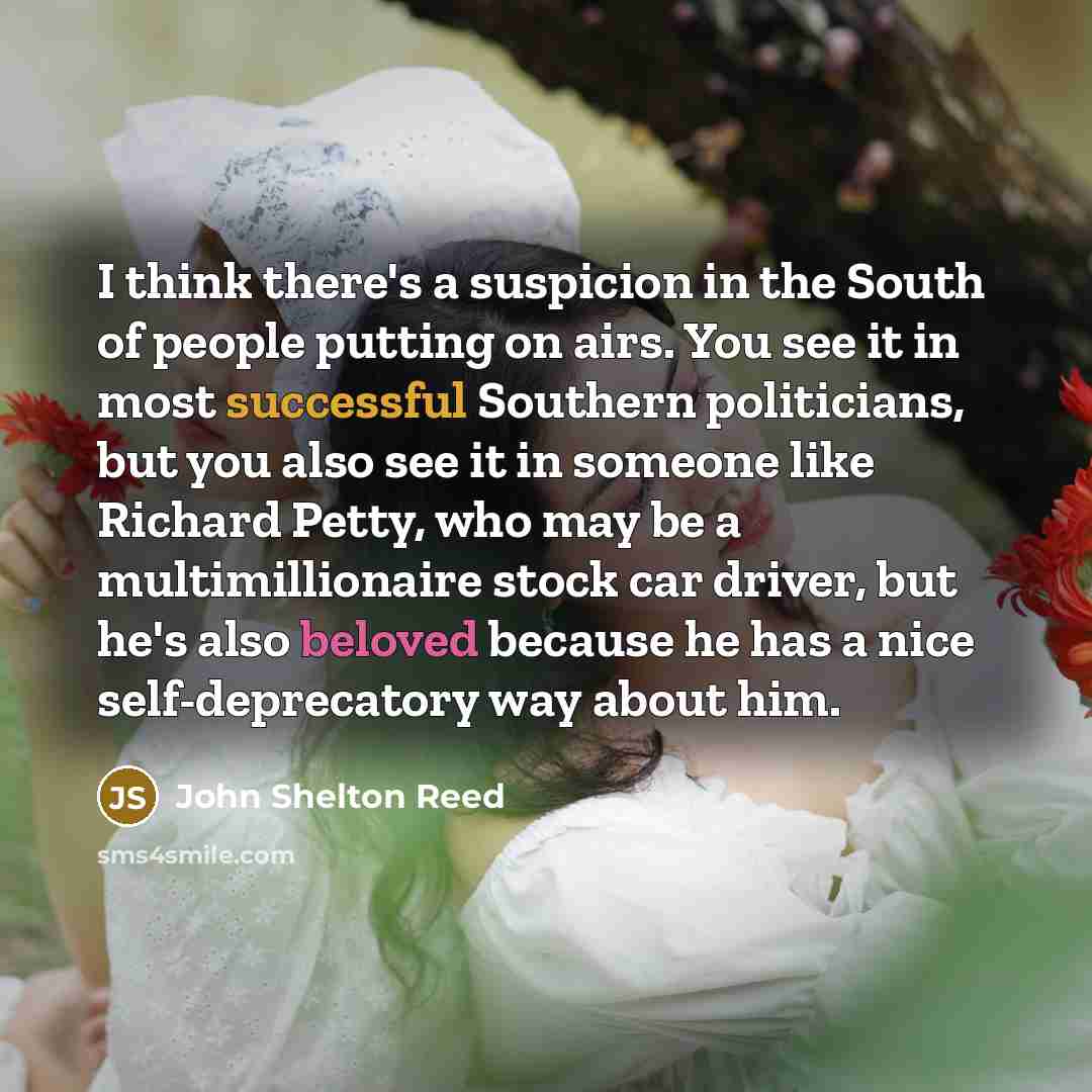 “I think there's a suspicion in the South of people putting on airs. You see it in most successful Southern politicians, but you also see it in someone like Richard Petty, who may be a multimillionaire stock car driver, but he's also beloved because he has a nice self-deprecatory way about him.” quote by John Shelton Reed