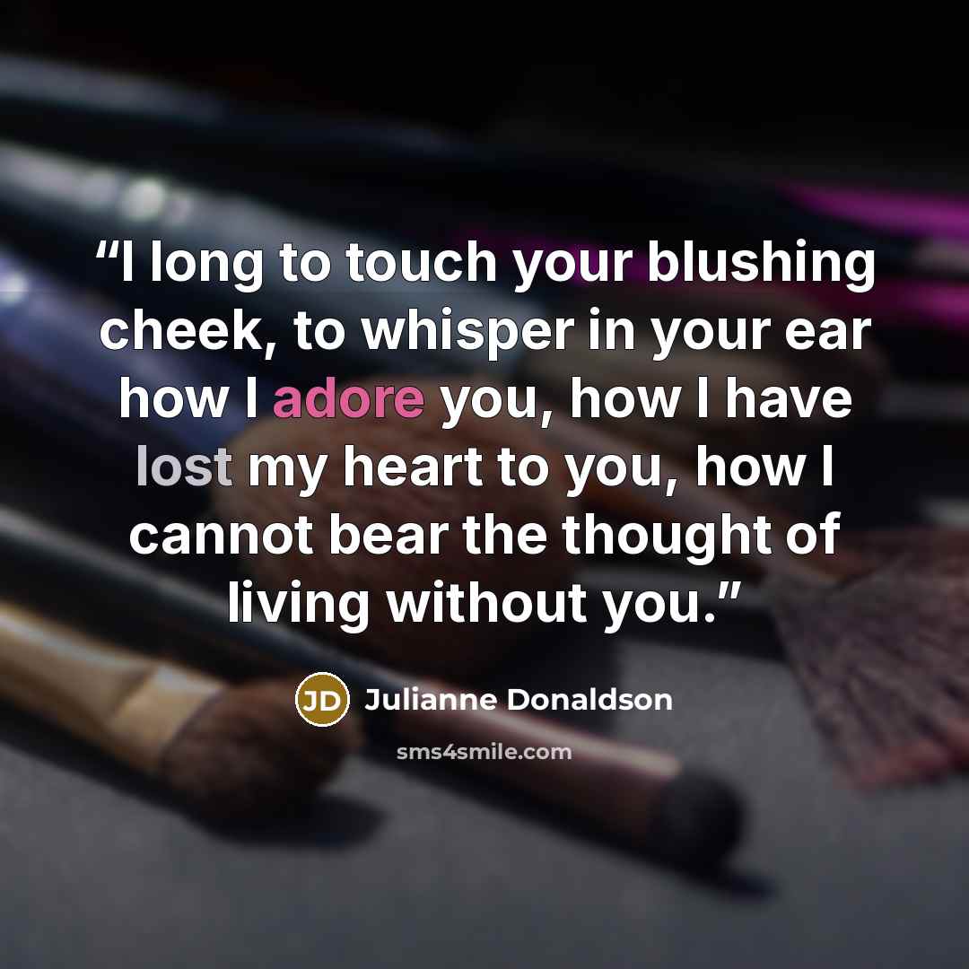 “I long to touch your blushing cheek, to whisper in your ear how I adore you, how I have lost my heart to you, how I cannot bear the thought of living without you.” quote by Julianne Donaldson