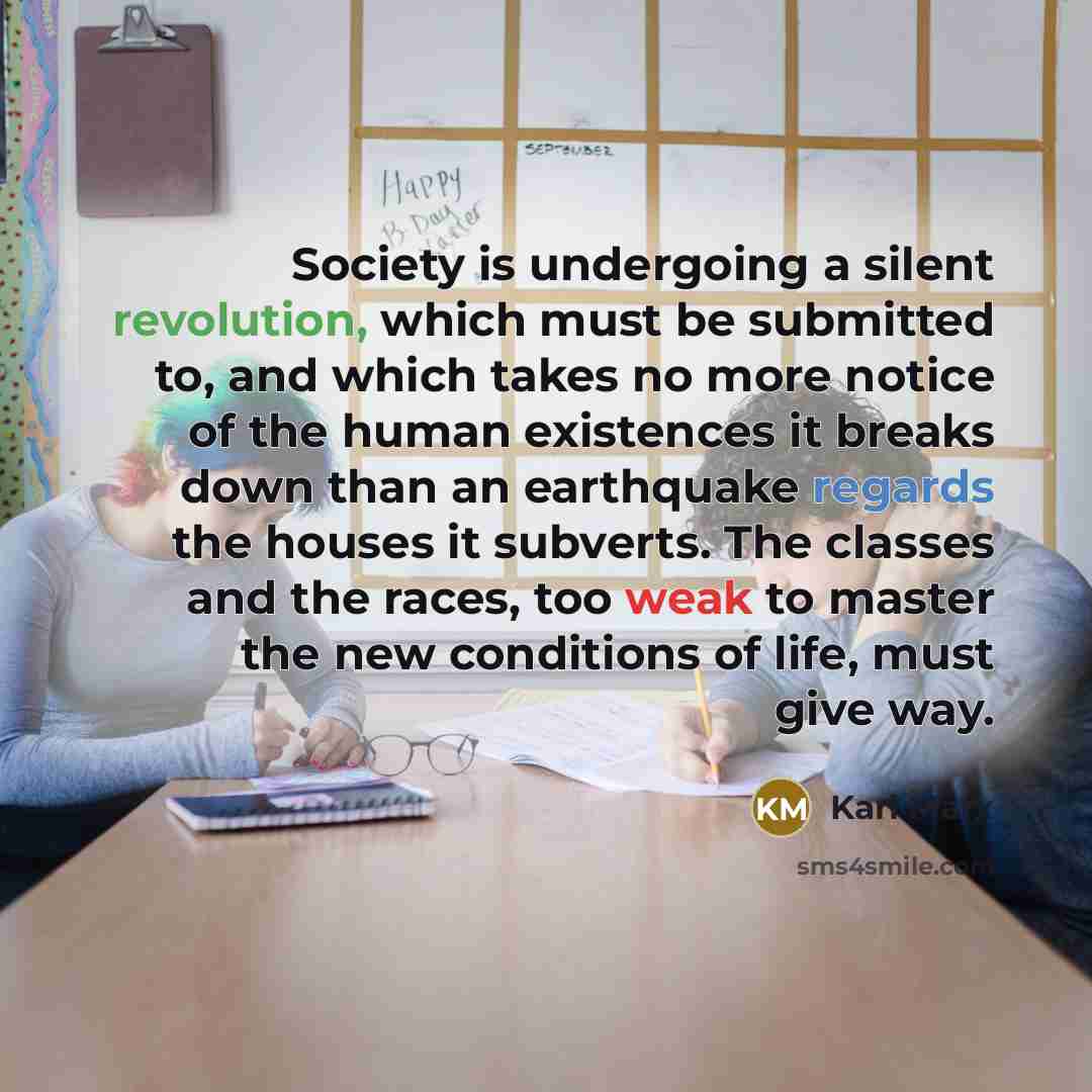 “Society is undergoing a silent revolution, which must be submitted to, and which takes no more notice of the human existences it breaks down than an earthquake regards the houses it subverts. The classes and the races, too weak to master the new conditions of life, must give way.” quote by Karl Marx