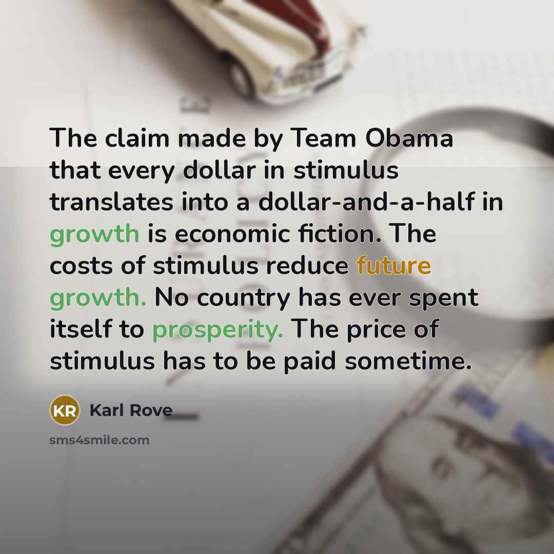 “The claim made by Team Obama that every dollar in stimulus translates into a dollar-and-a-half in growth is economic fiction. The costs of stimulus reduce future growth. No country has ever spent itself to prosperity. The price of stimulus has to be paid sometime.” quote by Karl Rove