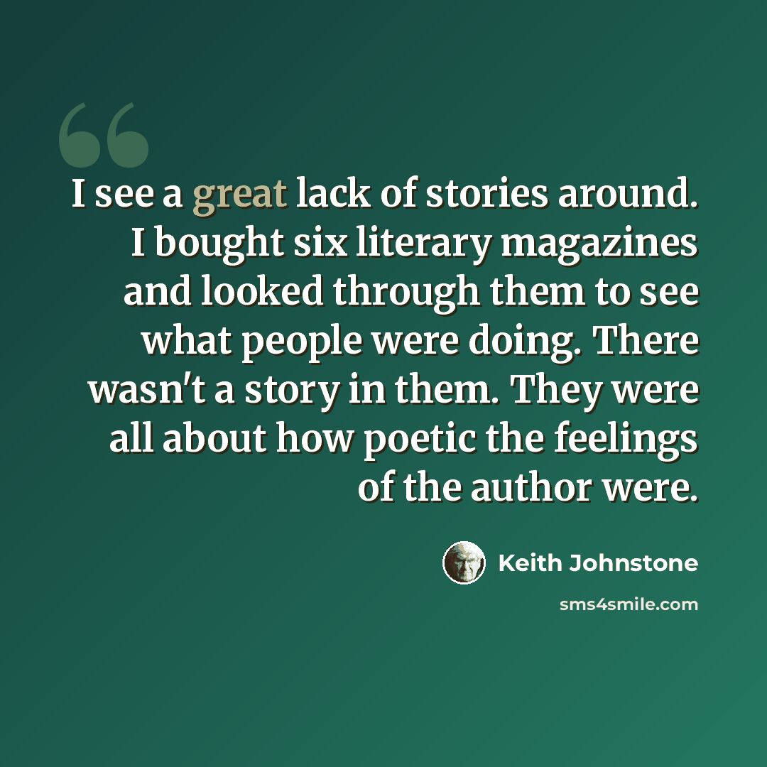 “I see a great lack of stories around. I bought six literary magazines and looked through them to see what people were doing. There wasn't a story in them. They were all about how poetic the feelings of the author were.” quote by Keith Johnstone