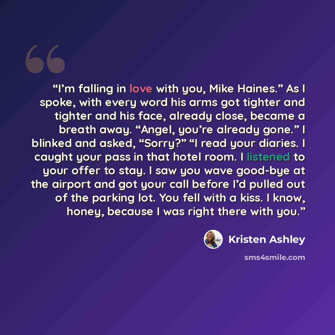 “I’m falling in love with you, Mike Haines.” As I spoke, with every word his arms got tighter and tighter and his face, already close, became a breath away. “Angel, you’re already gone.” I blinked and asked, “Sorry?” “I read your diaries. I caught your pass in that hotel room. I listened to your…” quote by Kristen Ashley