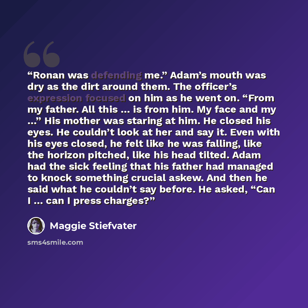 “Ronan was defending me.” Adam’s mouth was dry as the dirt around them. The officer’s expression focused on him as he went on. “From my father. All this … is from him. My face and my …” His mother was staring at him. He closed his eyes. He couldn’t look at her and say it. Even with his eyes closed…” quote by Maggie Stiefvater