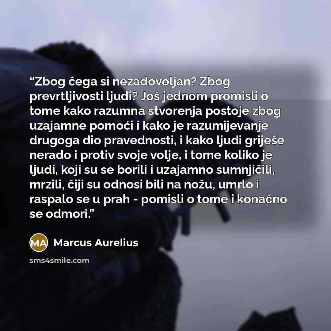 “Zbog čega si nezadovoljan? Zbog prevrtljivosti ljudi? Još jednom promisli o tome kako razumna stvorenja postoje zbog uzajamne pomoći i kako je razumijevanje drugoga dio pravednosti, i kako ljudi griješe nerado i protiv svoje volje, i tome koliko je ljudi, koji su se borili i uzajamno sumnjičili…” quote by Marcus Aurelius