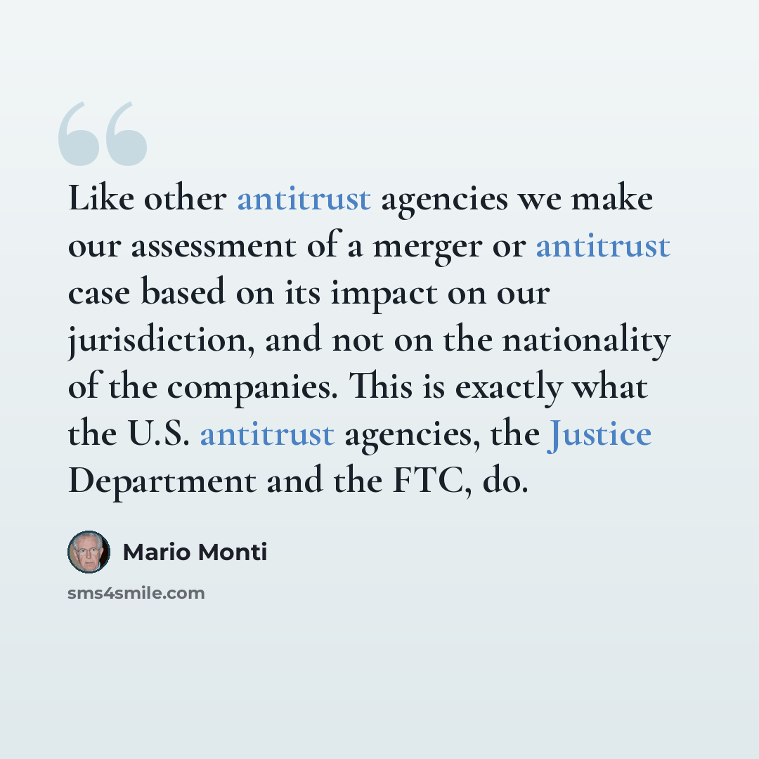 “Like other antitrust agencies we make our assessment of a merger or antitrust case based on its impact on our jurisdiction, and not on the nationality of the companies. This is exactly what the U.S. antitrust agencies, the Justice Department and the FTC, do.” quote by Mario Monti