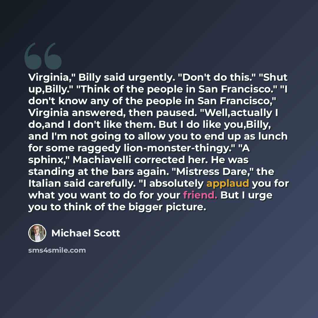 “Virginia," Billy said urgently. "Don't do this." "Shut up,Billy." "Think of the people in San Francisco." "I don't know any of the people in San Francisco," Virginia answered, then paused. "Well,actually I do,and I don't like them. But I do like you,Billy, and I'm not going to allow you to end up…” quote by Michael Scott