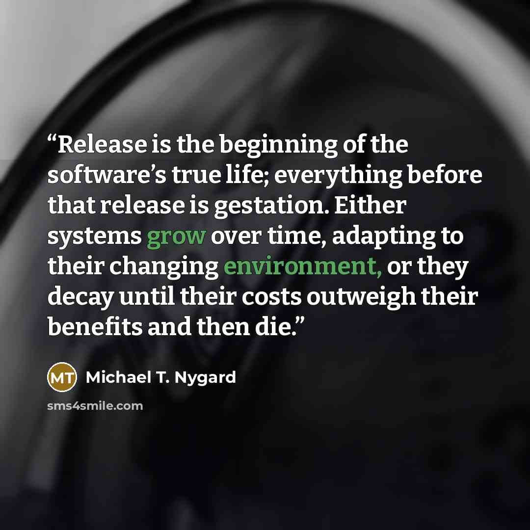 “Release is the beginning of the software’s true life; everything before that release is gestation. Either systems grow over time, adapting to their changing environment, or they decay until their costs outweigh their benefits and then die.” quote by Michael T. Nygard