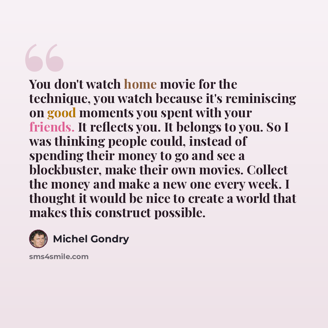 “You don't watch home movie for the technique, you watch because it's reminiscing on good moments you spent with your friends. It reflects you. It belongs to you. So I was thinking people could, instead of spending their money to go and see a blockbuster, make their own movies. Collect the money…” quote by Michel Gondry