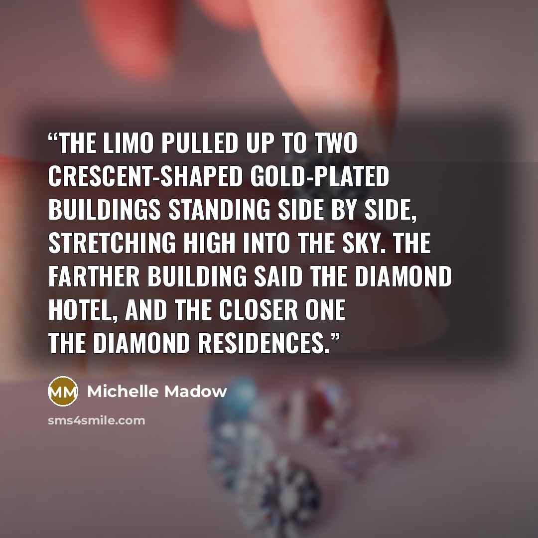 “The limo pulled up to two crescent-shaped gold-plated buildings standing side by side, stretching high into the sky. The farther building said The Diamond Hotel, and the closer one The Diamond Residences.” quote by Michelle Madow