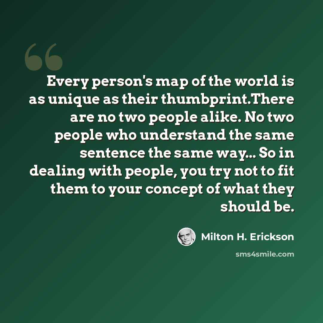 “Every person's map of the world is as unique as their thumbprint.There are no two people alike. No two people who understand the same sentence the same way... So in dealing with people, you try not to fit them to your concept of what they should be.” quote by Milton H. Erickson