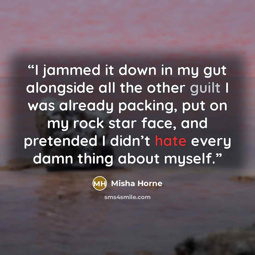 “I jammed it down in my gut alongside all the other guilt I was already packing, put on my rock star face, and pretended I didn’t hate every damn thing about myself.” quote by Misha Horne