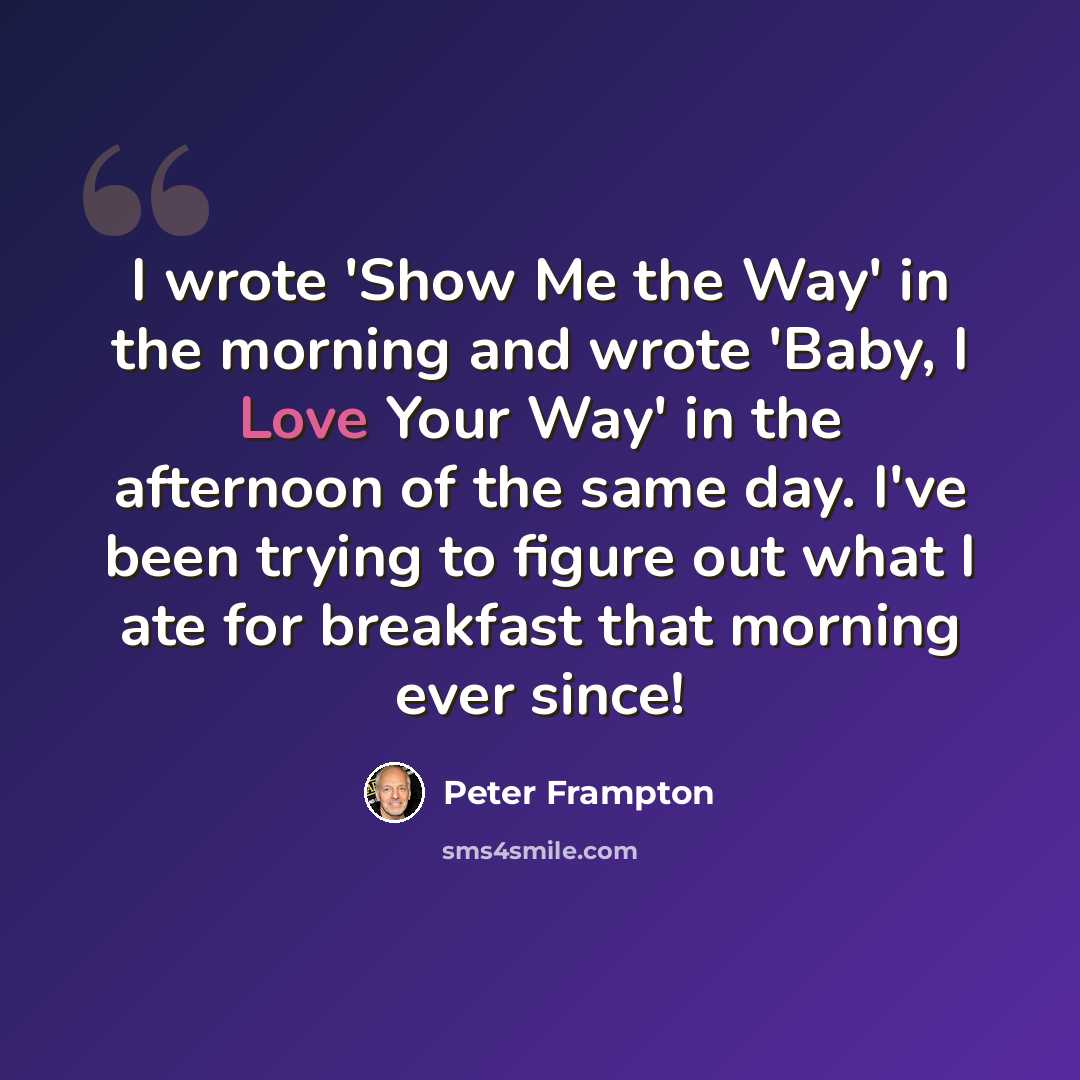 “I wrote 'Show Me the Way' in the morning and wrote 'Baby, I Love Your Way' in the afternoon of the same day. I've been trying to figure out what I ate for breakfast that morning ever since!” quote by Peter Frampton