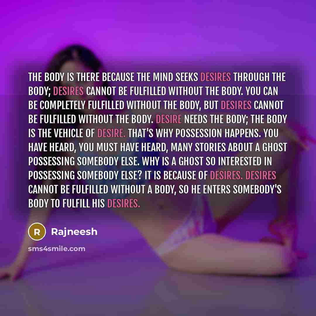 “The body is there because the mind seeks desires through the body; desires cannot be fulfilled without the body. You can be completely fulfilled without the body, but desires cannot be fulfilled without the body. Desire needs the body; the body is the vehicle of desire. That's why possession…” quote by Rajneesh