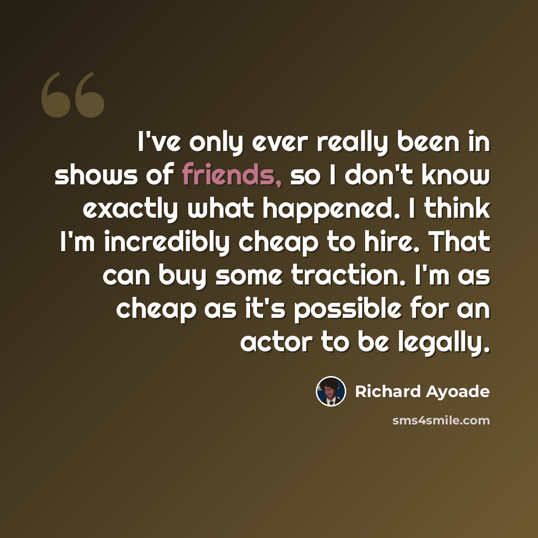 “I've only ever really been in shows of friends, so I don't know exactly what happened. I think I'm incredibly cheap to hire. That can buy some traction. I'm as cheap as it's possible for an actor to be legally.” quote by Richard Ayoade