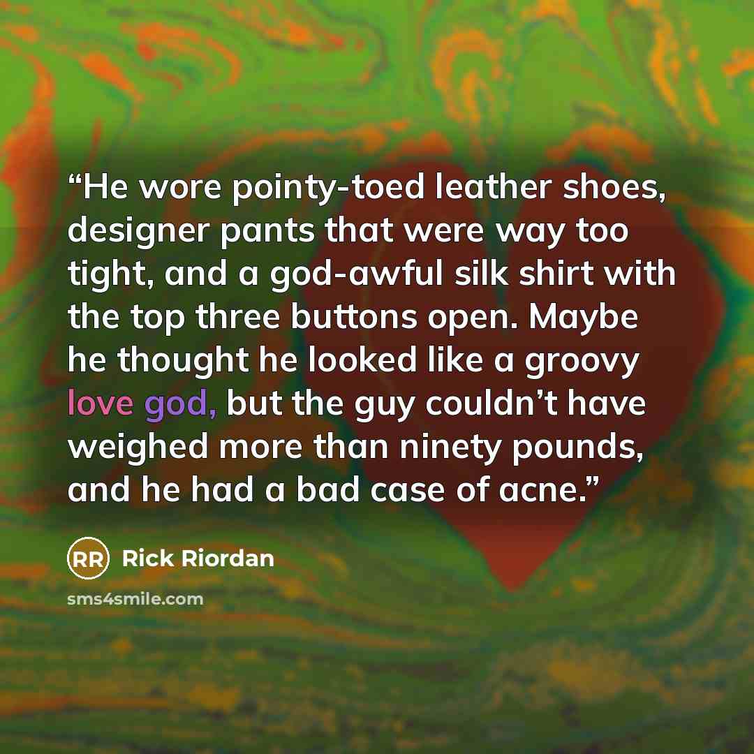 “He wore pointy-toed leather shoes, designer pants that were way too tight, and a god-awful silk shirt with the top three buttons open. Maybe he thought he looked like a groovy love god, but the guy couldn’t have weighed more than ninety pounds, and he had a bad case of acne.” quote by Rick Riordan