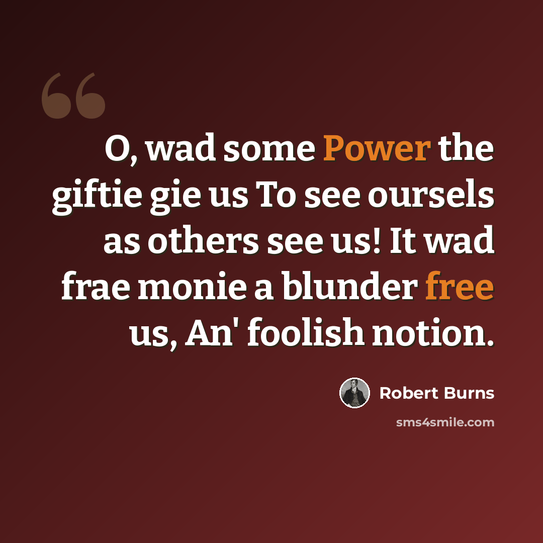 “O, wad some Power the giftie gie us To see oursels as others see us! It wad frae monie a blunder free us, An' foolish notion.” quote by Robert Burns