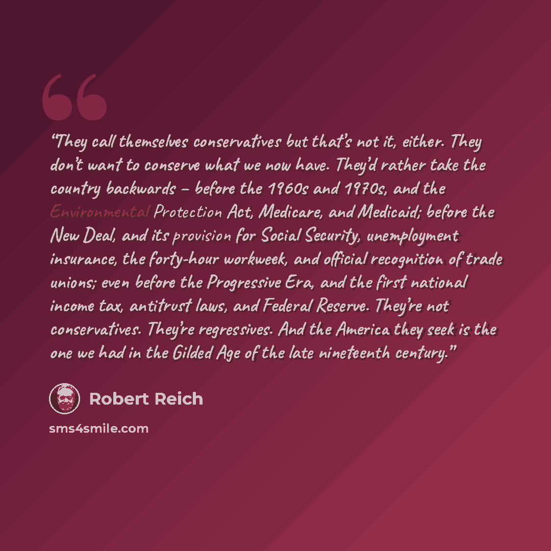 “They call themselves conservatives but that’s not it, either. They don’t want to conserve what we now have. They’d rather take the country backwards – before the 1960s and 1970s, and the Environmental Protection Act, Medicare, and Medicaid; before the New Deal, and its provision for Social…” quote by Robert Reich