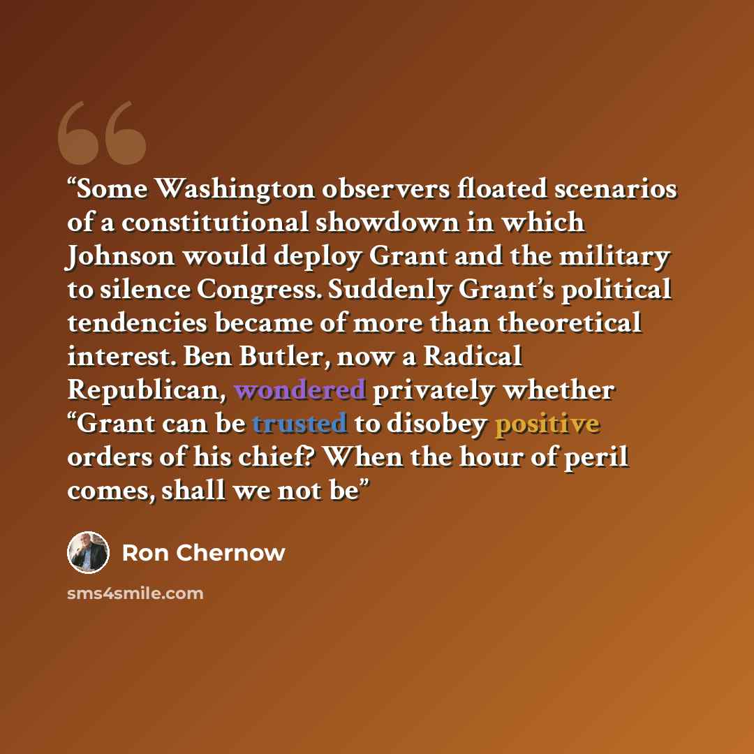 “Some Washington observers floated scenarios of a constitutional showdown in which Johnson would deploy Grant and the military to silence Congress. Suddenly Grant’s political tendencies became of more than theoretical interest. Ben Butler, now a Radical Republican, wondered privately whether “Grant…” quote by Ron Chernow