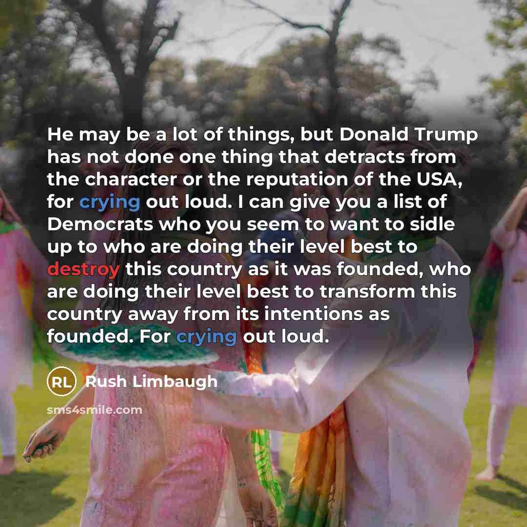 “He may be a lot of things, but Donald Trump has not done one thing that detracts from the character or the reputation of the USA, for crying out loud. I can give you a list of Democrats who you seem to want to sidle up to who are doing their level best to destroy this country as it was founded…” quote by Rush Limbaugh