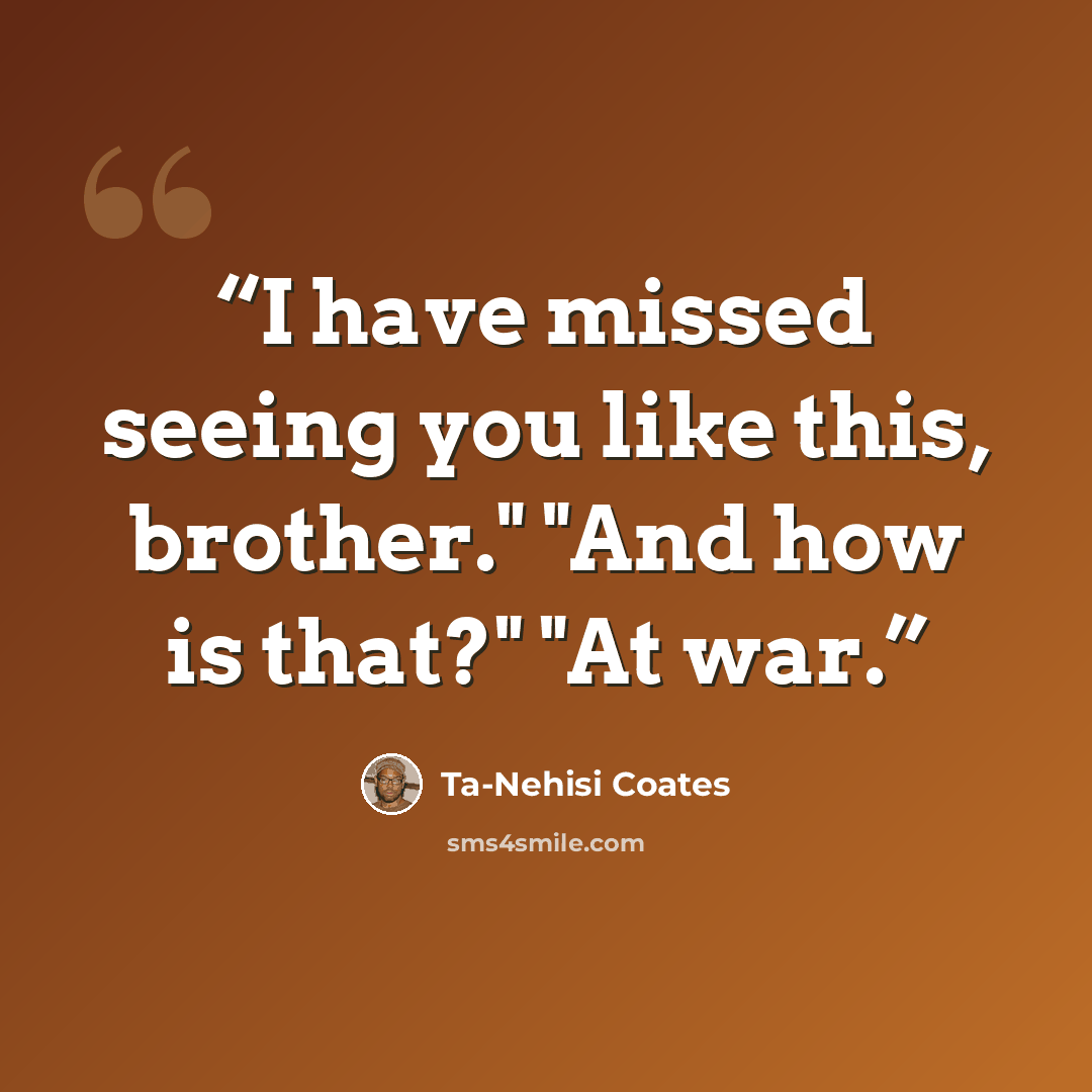 “I have missed seeing you like this, brother." "And how is that?" "At war.” quote by Ta-Nehisi Coates