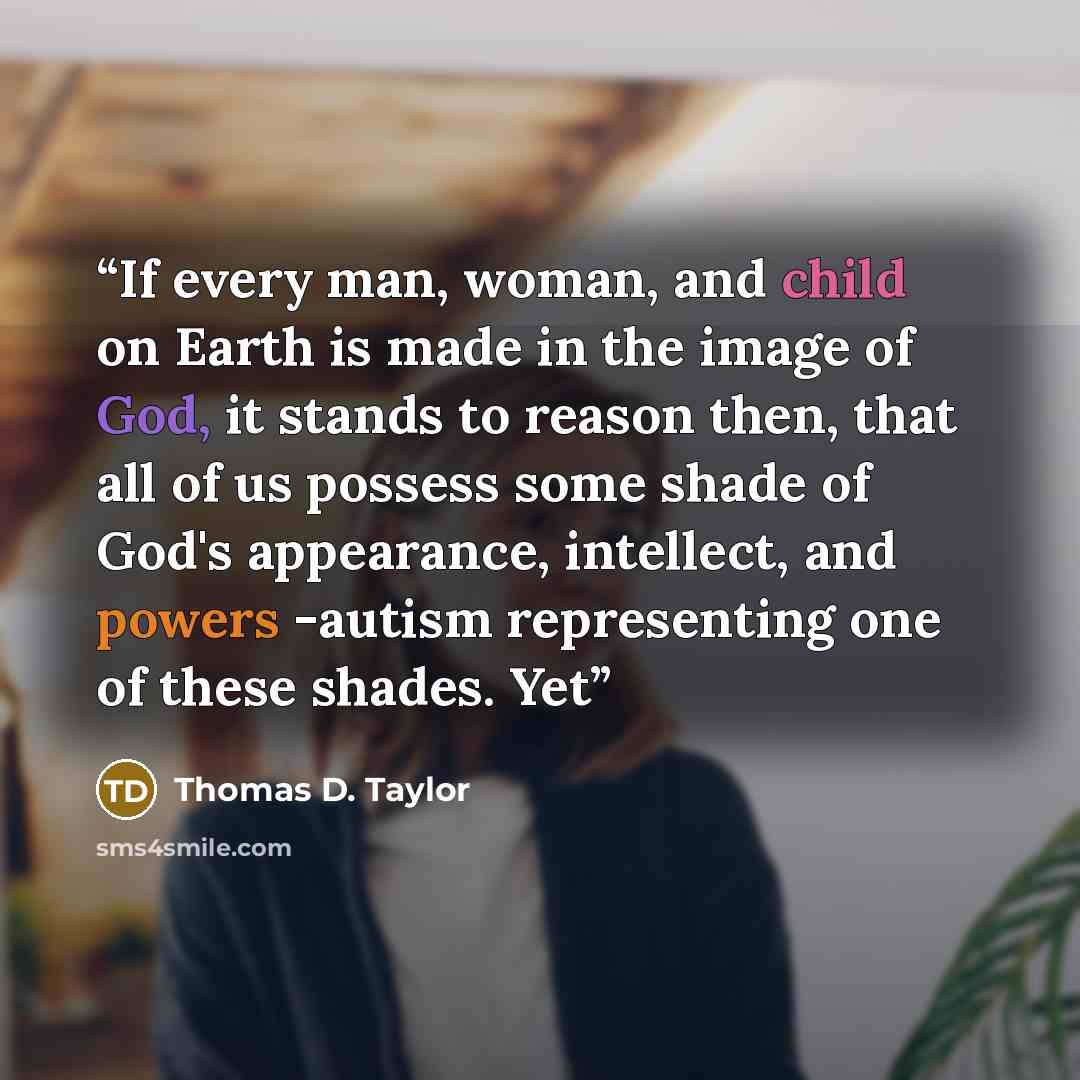 “If every man, woman, and child on Earth is made in the image of God, it stands to reason then, that all of us possess some shade of God's appearance, intellect, and powers -autism representing one of these shades. Yet” quote by Thomas D. Taylor