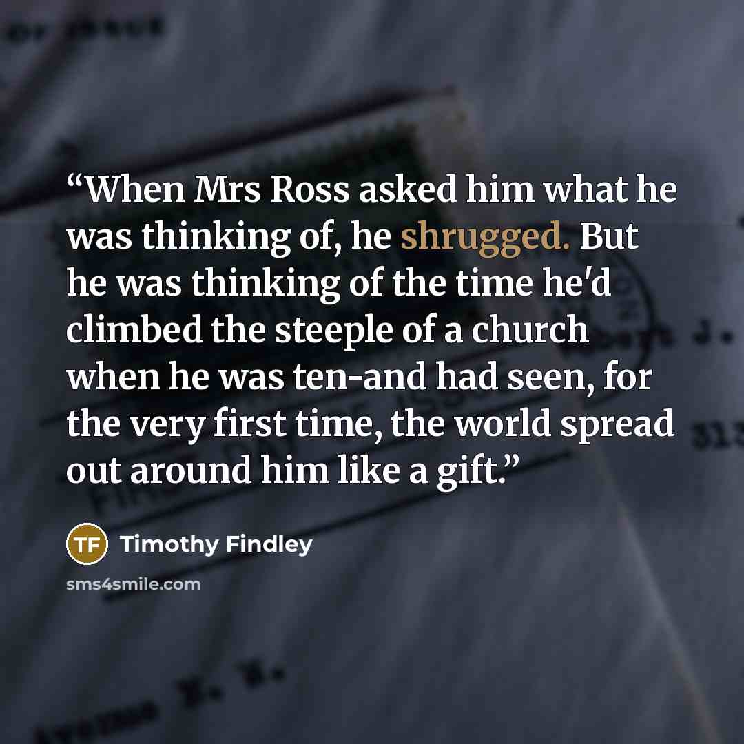 “When Mrs Ross asked him what he was thinking of, he shrugged. But he was thinking of the time he'd climbed the steeple of a church when he was ten-and had seen, for the very first time, the world spread out around him like a gift.” quote by Timothy Findley