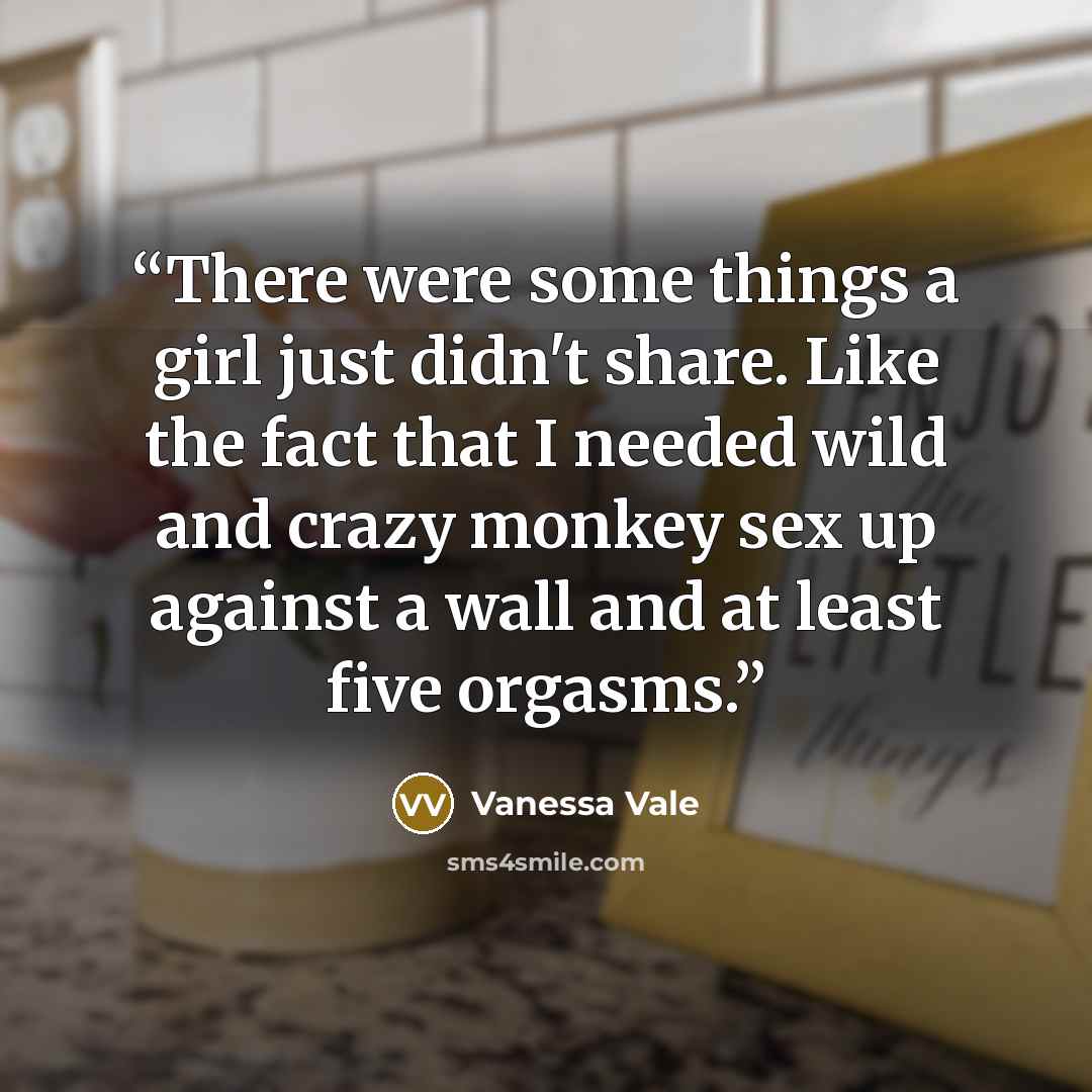 “There were some things a girl just didn't share. Like the fact that I needed wild and crazy monkey sex up against a wall and at least five orgasms.” quote by Vanessa Vale