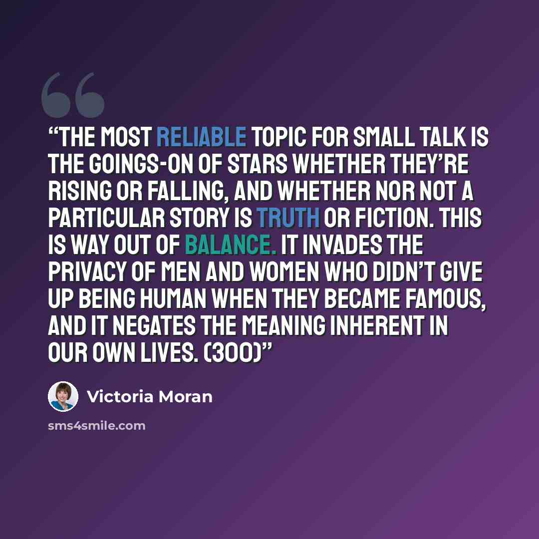 “The most reliable topic for small talk is the goings-on of stars whether they’re rising or falling, and whether nor not a particular story is truth or fiction. This is way out of balance. It invades the privacy of men and women who didn’t give up being human when they became famous, and it negates…” quote by Victoria Moran