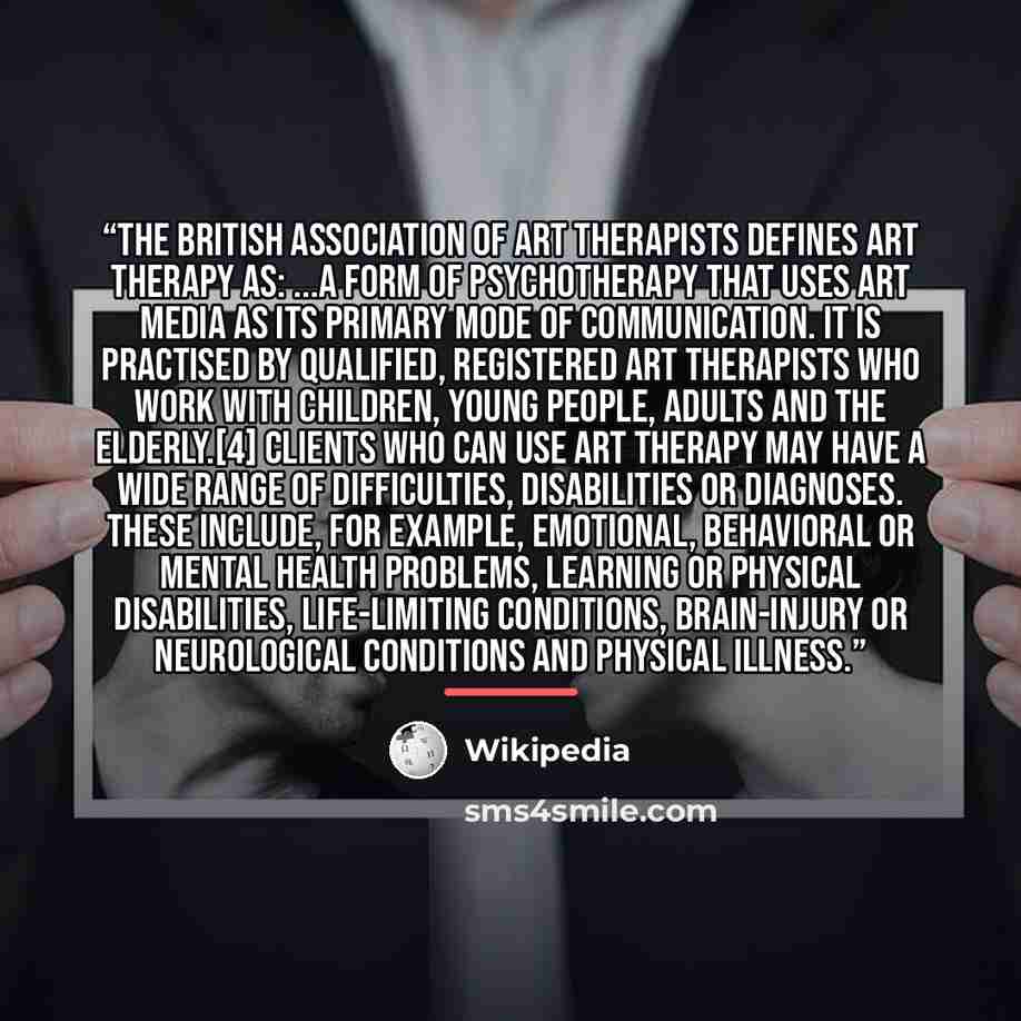 “The British Association of Art Therapists defines art therapy as: ...a form of psychotherapy that uses art media as its primary mode of communication. It is practised by qualified, registered Art Therapists who work with children, young people, adults and the elderly.[4] Clients who can use art…” quote by Wikipedia