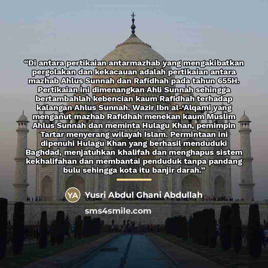 “Di antara pertikaian antarmazhab yang mengakibatkan pergolakan dan kekacauan adalah pertikaian antara mazhab Ahlus Sunnah dan Rafidhah pada tahun 655H. Pertikaian ini dimenangkan Ahli Sunnah sehingga bertambahlah kebencian kaum Rafidhah terhadap kalangan Ahlus Sunnah. Wazir Ibn al-‘Alqami yang…” quote by Yusri Abdul Ghani Abdullah