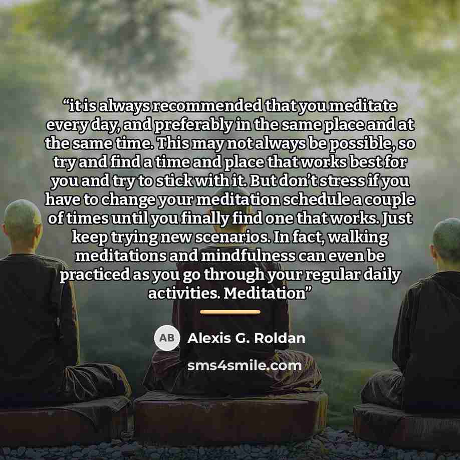 “it is always recommended that you meditate every day, and preferably in the same place and at the same time. This may not always be possible, so try and find a time and place that works best for you and try to stick with it. But don’t stress if you have to change your meditation schedule a couple…” quote by Alexis G. Roldan