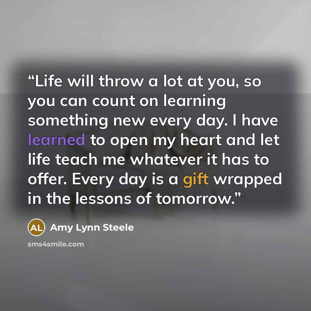 “Life will throw a lot at you, so you can count on learning something new every day. I have learned to open my heart and let life teach me whatever it has to offer. Every day is a gift wrapped in the lessons of tomorrow.” quote by Amy Lynn Steele