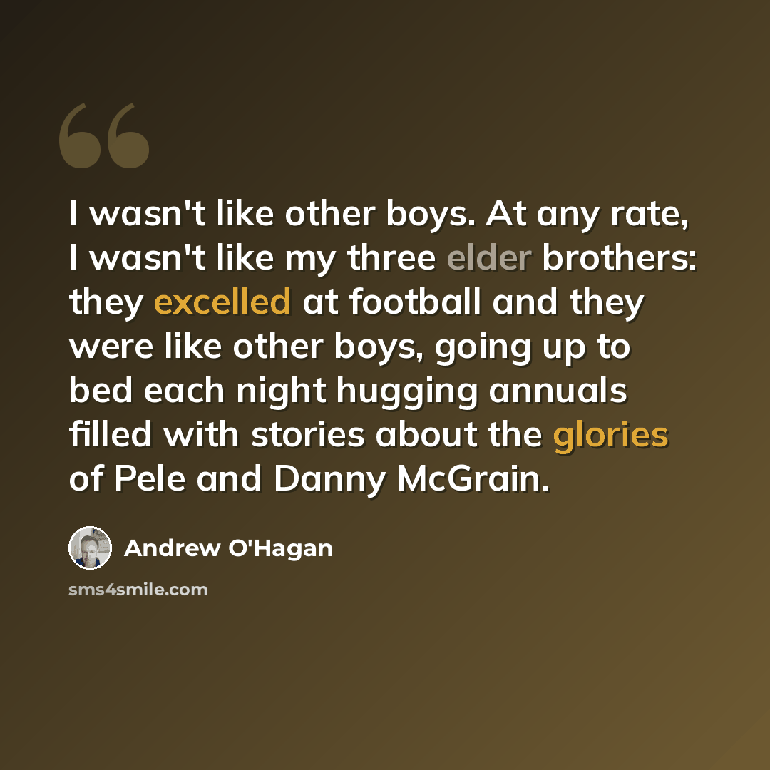 “I wasn't like other boys. At any rate, I wasn't like my three elder brothers: they excelled at football and they were like other boys, going up to bed each night hugging annuals filled with stories about the glories of Pele and Danny McGrain.” quote by Andrew O'Hagan