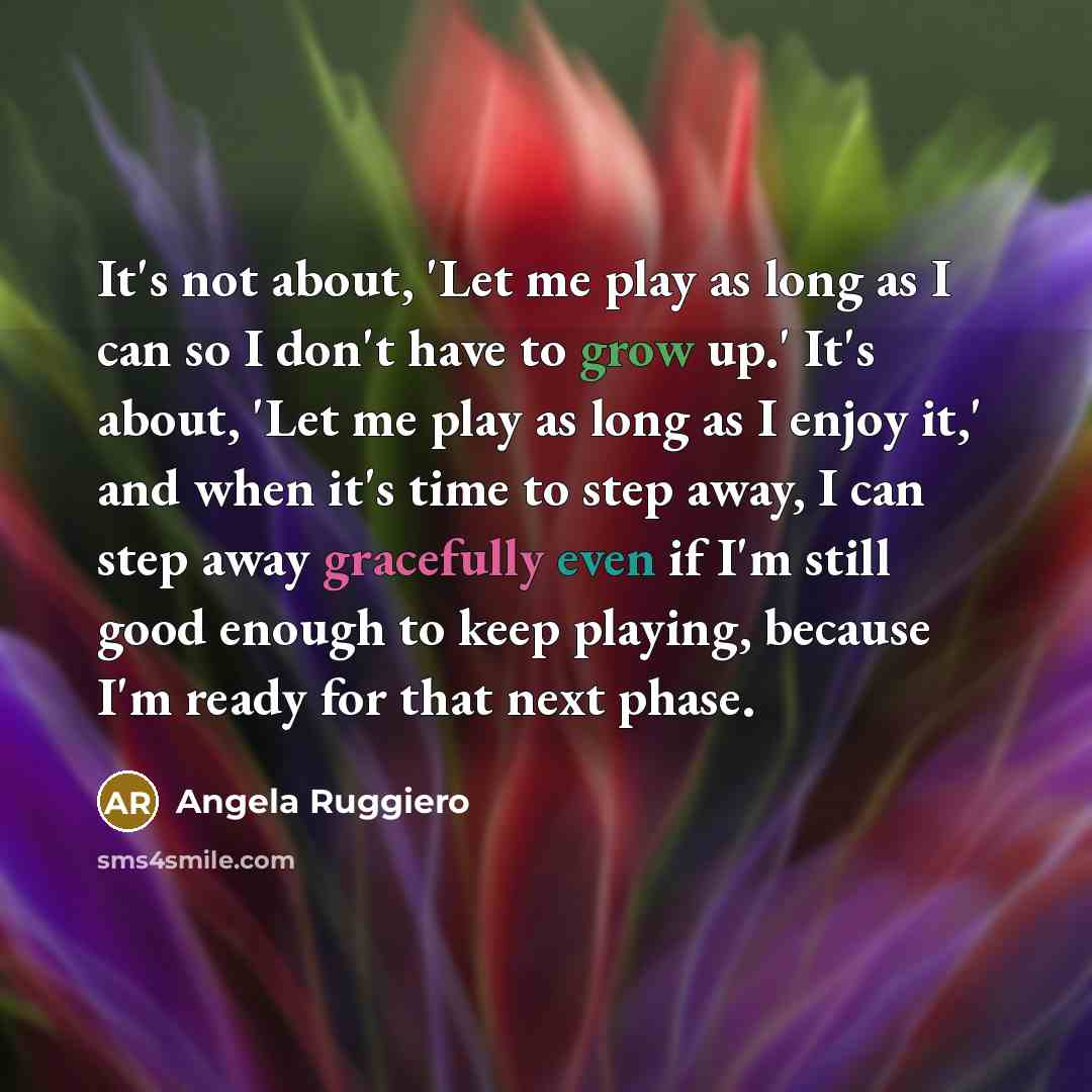 “It's not about, 'Let me play as long as I can so I don't have to grow up.' It's about, 'Let me play as long as I enjoy it,' and when it's time to step away, I can step away gracefully even if I'm still good enough to keep playing, because I'm ready for that next phase.” quote by Angela Ruggiero