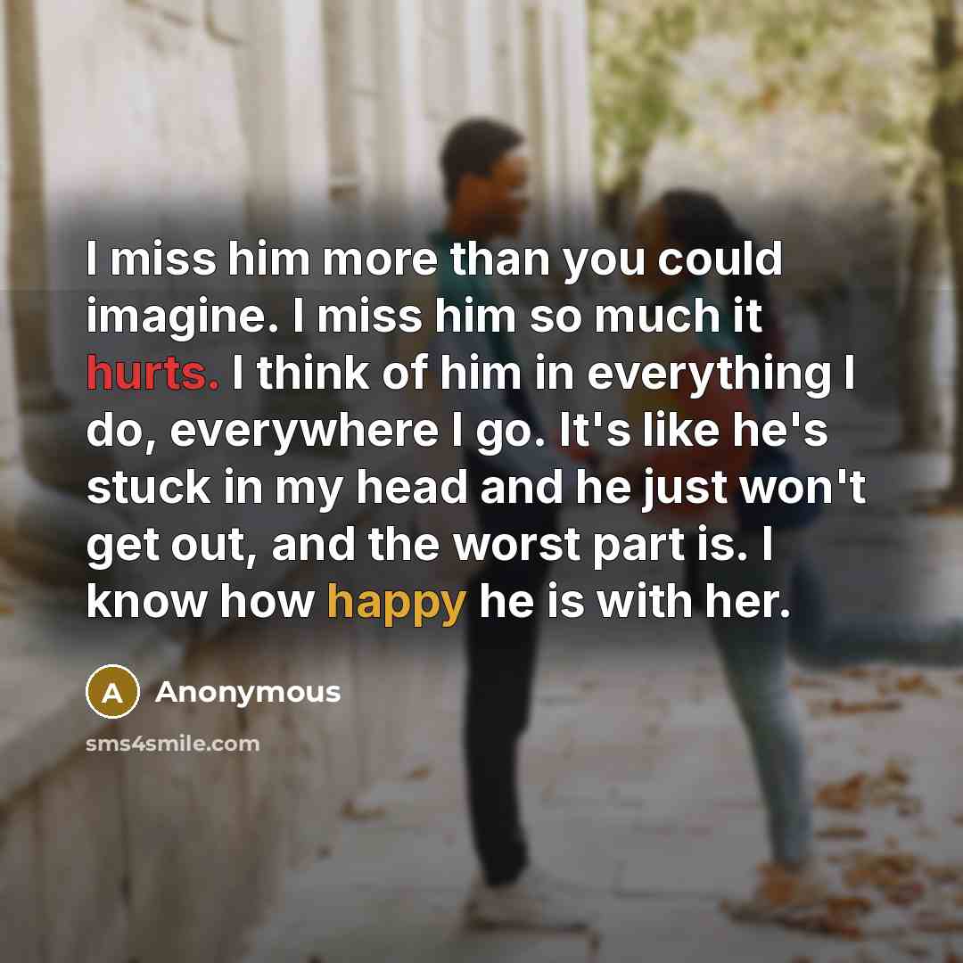 “I miss him more than you could imagine. I miss him so much it hurts. I think of him in everything I do, everywhere I go. It's like he's stuck in my head and he just won't get out, and the worst part is. I know how happy he is with her.” quote by Anonymous