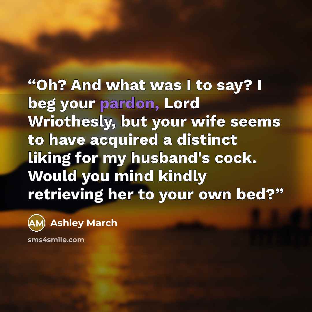 “Oh? And what was I to say? I beg your pardon, Lord Wriothesly, but your wife seems to have acquired a distinct liking for my husband's cock. Would you mind kindly retrieving her to your own bed?” quote by Ashley March