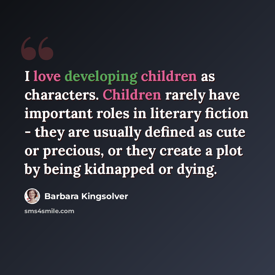 “I love developing children as characters. Children rarely have important roles in literary fiction - they are usually defined as cute or precious, or they create a plot by being kidnapped or dying.” quote by Barbara Kingsolver
