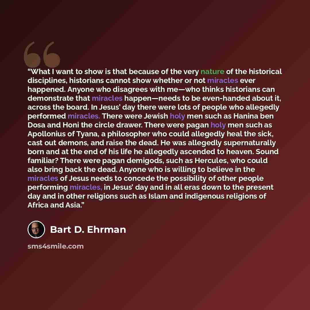 “What I want to show is that because of the very nature of the historical disciplines, historians cannot show whether or not miracles ever happened. Anyone who disagrees with me—who thinks historians can demonstrate that miracles happen—needs to be even-handed about it, across the board. In Jesus’…” quote by Bart D. Ehrman